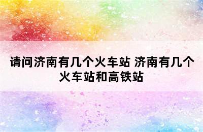 请问济南有几个火车站 济南有几个火车站和高铁站